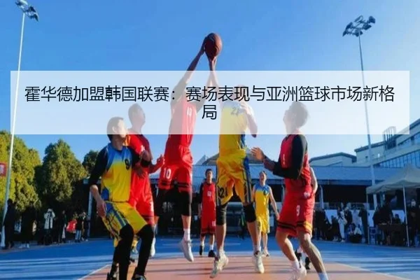 霍华德加盟韩国联赛：赛场表现与亚洲篮球市场新格局
